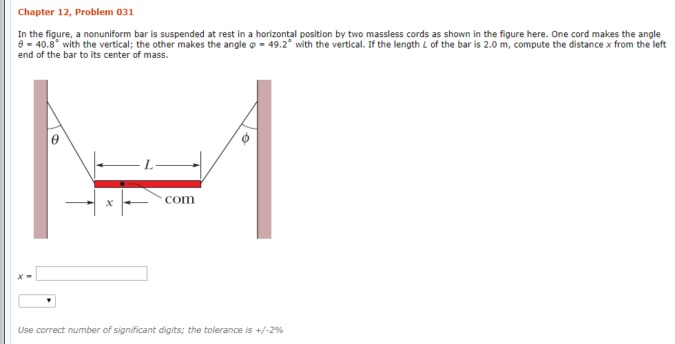 Chapter 12, Problem 031
In the figure, a nonuniform bar is suspended at rest in a horizontal position by two massless cords as shown in the figure here. One cord makes the angle
0 40.8 with the vertical; the other makes the angle p 49.2° with the vertical. If the length L of the bar is 2.0 m, compute the distance x from the left
end of the bar to its center of mass
com
Use correct number of significant digits; the tolerance is +/-2%
