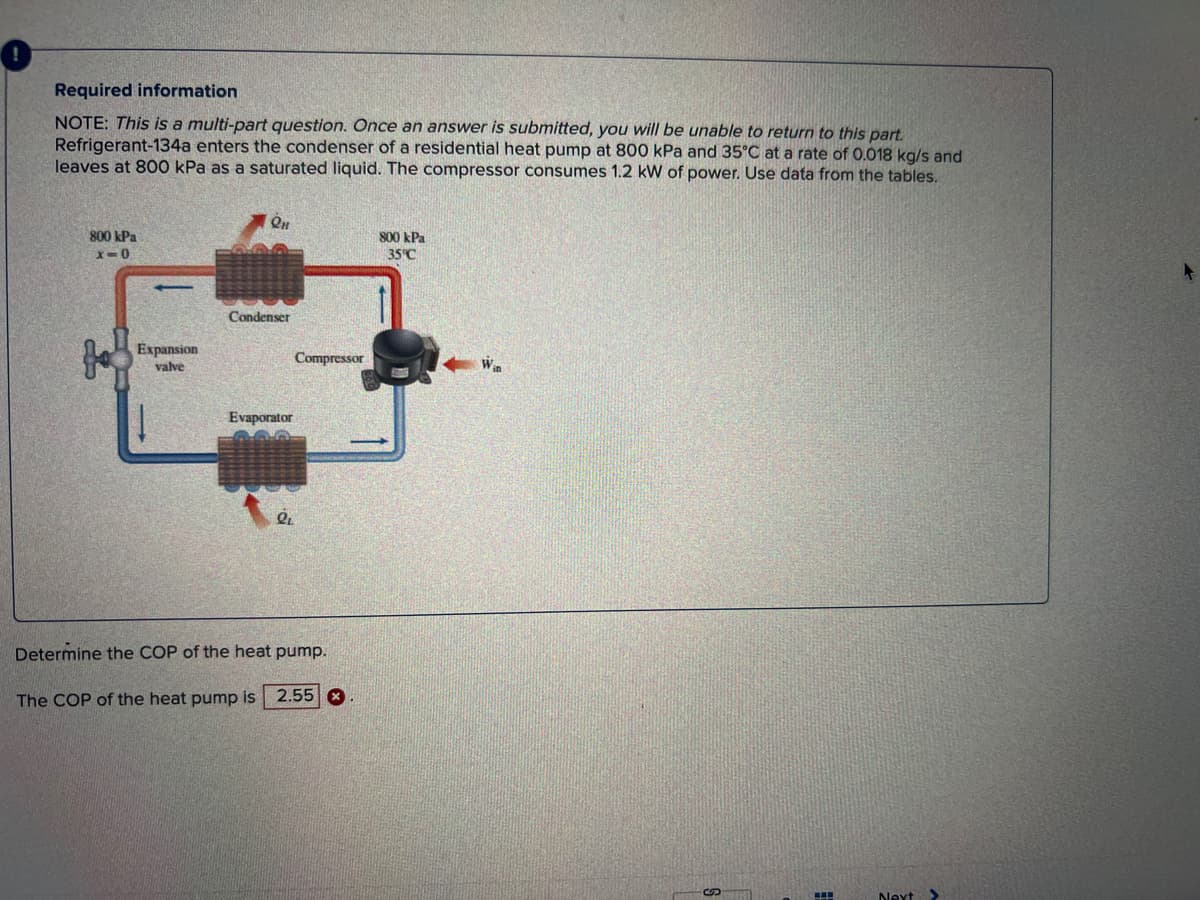 Required information
NOTE: This is a multi-part question. Once an answer is submitted, you will be unable to return to this part.
Refrigerant-134a enters the condenser of a residential heat pump at 800 kPa and 35°C at a rate of 0.018 kg/s and
leaves at 800 kPa as a saturated liquid. The compressor consumes 1.2 kW of power. Use data from the tables.
800 kPa
x=0
fo
-
Expansion
valve
QH
Condenser
Evaporator
QL
Compressor
Determine the COP of the heat pump.
The COP of the heat pump is 2.55
800 kPa
35°C
Win
SON
▪▪▪
Next
