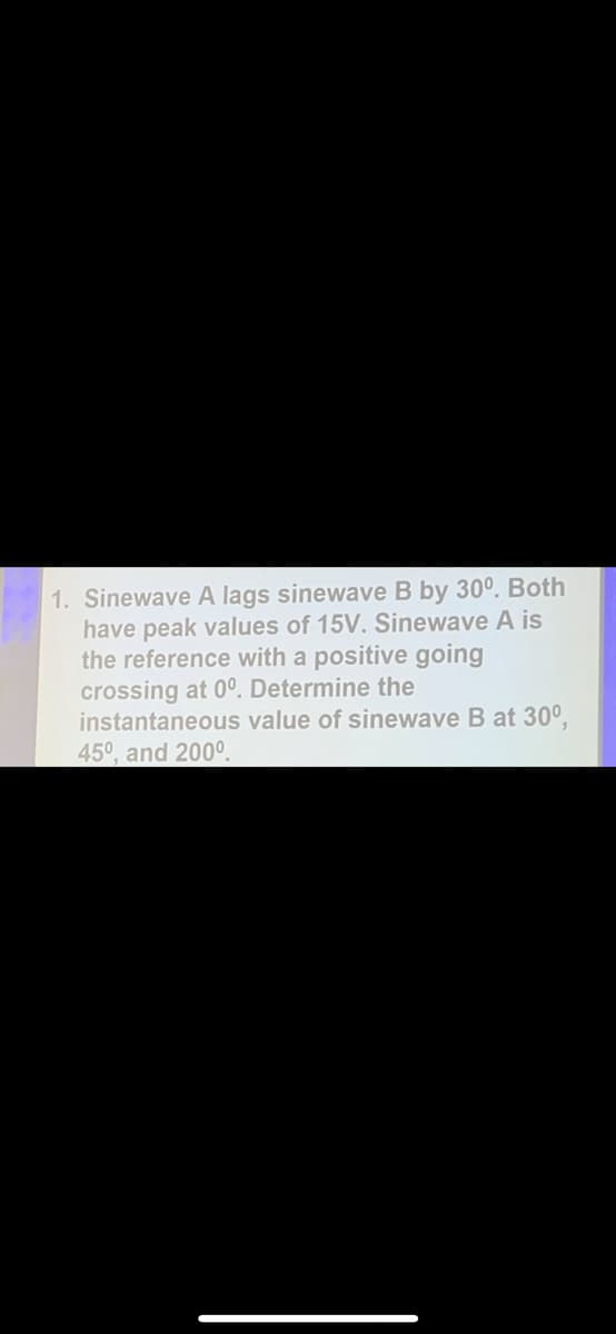 1. Sinewave A lags sinewave B by 30°. Both
have peak values of 15V. Sinewave A is
the reference with a positive going
crossing at 0°. Determine the
instantaneous value of sinewave B at 30°,
45⁰, and 200⁰.