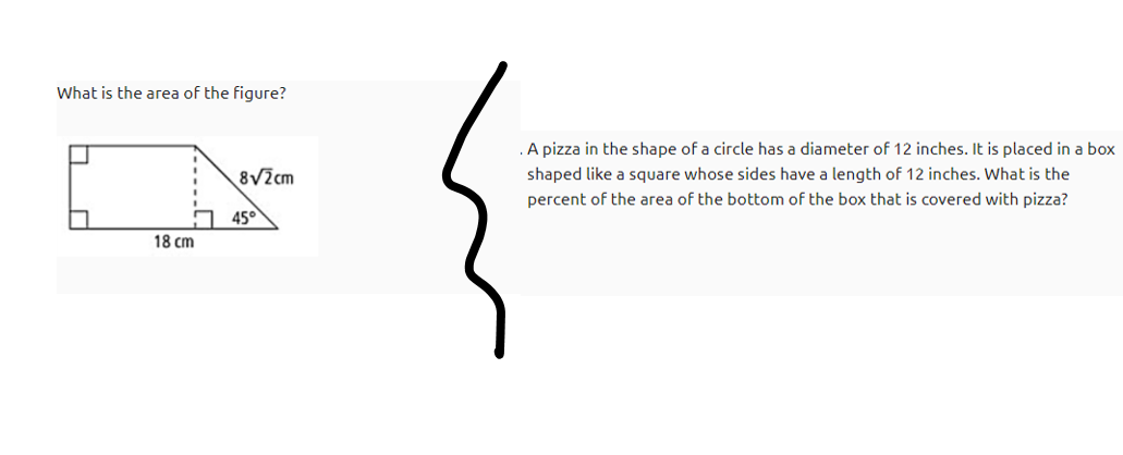 What is the area of the figure?
.A pizza in the shape of a circle has a diameter of 12 inches. It is placed in a box
8V2cm
shaped like a square whose sides have a length of 12 inches. What is the
percent of the area of the bottom of the box that is covered with pizza?
45°
18 cm
