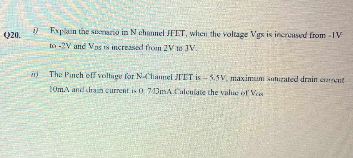 Q20.
i)
Explain the scenario in N channel JFET, when the voltage Vgs is increased from -1 V
to -2V and Vps is increased from 2V to 3V.
ii)
The Pinch off voltage for N-Channel JFET is - 5.5V, maximum saturated drain current
10mA and drain current is 0.743mA.Calculate the value of VGs.
