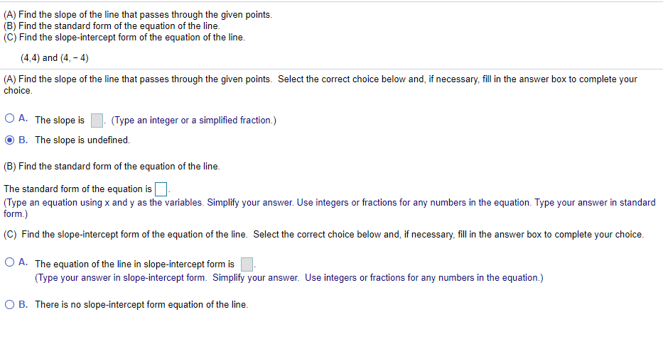 (A) Find the slope of the line that passes through the given points.
(B) Find the standard form of the equation of the line.
(C) Find the slope-intercept form of the equation of the line.
(4,4) and (4. - 4)
(A) Find the slope of the line that passes through the given points. Select the correct choice below and, if necessary, fill in the answer box to complete your
choice.
O A. The slope is
(Type an integer or a simplified fraction.)
B. The slope is undefined.
(B) Find the standard form of the equation of the line.
The standard form of the equation is
(Type an equation using x and y as the variables. Simplify your answer. Use integers or fractions for any numbers in the equation. Type your answer in standard
form.)
(C) Find the slope-intercept form of the equation of the line. Select the correct choice below and, if necessary, fill in the answer box to complete your choice.
O A. The equation of the line in slope-intercept form is
(Type your answer in slope-intercept form. Simplify your answer. Use integers or fractions for any numbers in the equation.)
O B. There is no slope-intercept form equation of the line.
