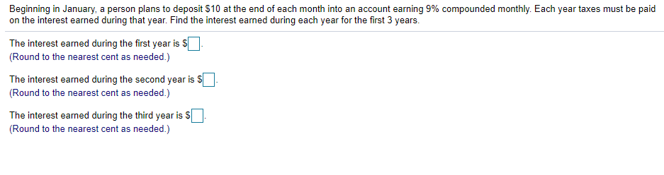 Beginning in January, a person plans to deposit $10 at the end of each month into an account earning 9% compounded monthly. Each year taxes must be paid
on the interest earned during that year. Find the interest earned during each year for the first 3 years.
The interest earned during the first year is S
(Round to the nearest cent as needed.)
The interest earned during the second year is
(Round to the nearest cent as needed.)
The interest earned during the third year is S
(Round to the nearest cent as needed.)
