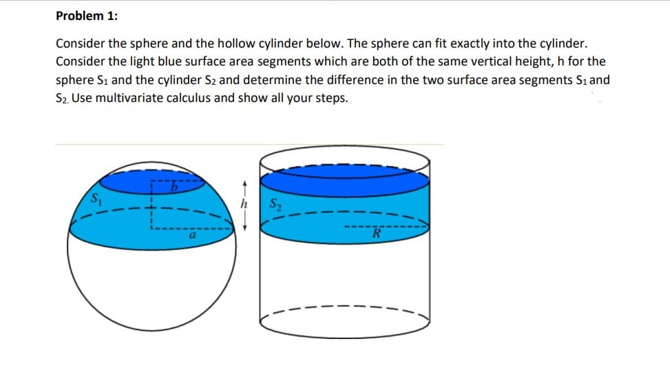 Problem 1:
Consider the sphere and the hollow cylinder below. The sphere can fit exactly into the cylinder.
Consider the light blue surface area segments which are both of the same vertical height, h for the
sphere Sı and the cylinder S2 and determine the difference in the two surface area segments Sı and
S2. Use multivariate calculus and show all your steps.
