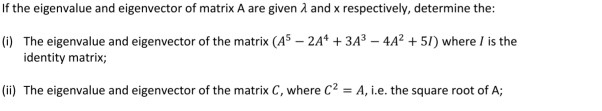 If the eigenvalue and eigenvector of matrix A are given A and x respectively, determine the:
(1) The eigenvalue and eigenvector of the matrix (A5 – 2A* + 3A3 – 4A² + 51) where / is the
identity matrix;
(ii) The eigenvalue and eigenvector of the matrix C, where C² = A, i.e. the square root of A;
