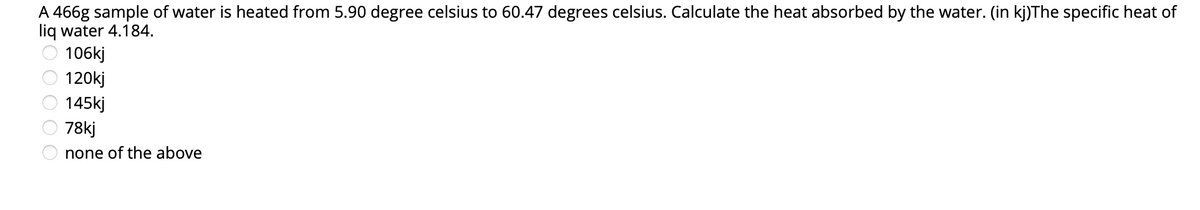 A 466g sample of water is heated from 5.90 degree celsius to 60.47 degrees celsius. Calculate the heat absorbed by the water. (in kj)The specific heat of
liq water 4.184.
O 106kj
120kj
145kj
78kj
none of the above
