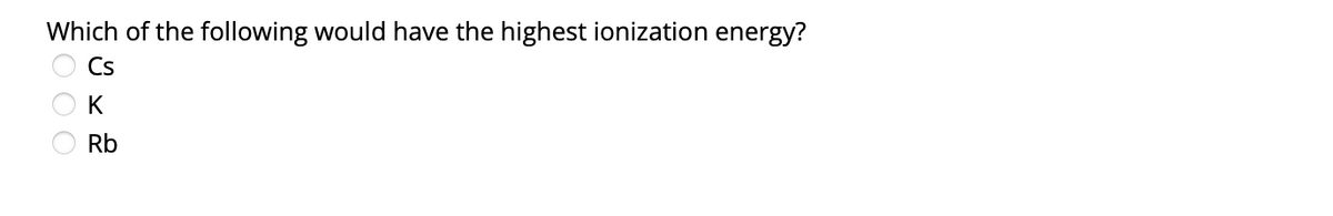 Which of the following would have the highest ionization energy?
Cs
K
Rb
OOO
