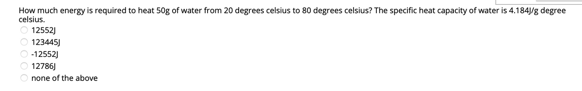 How much energy is required to heat 50g of water from 20 degrees celsius to 80 degrees celsius? The specific heat capacity of water is 4.184J/g degree
celsius.
O 12552J
123445J
-12552J
12786J
O none of the above
