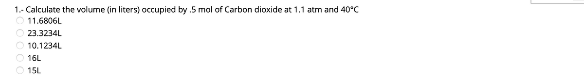 1.- Calculate the volume (in liters) occupied by .5 mol of Carbon dioxide at 1.1 atm and 40°C
11.6806L
23.3234L
10.1234L
16L
15L
