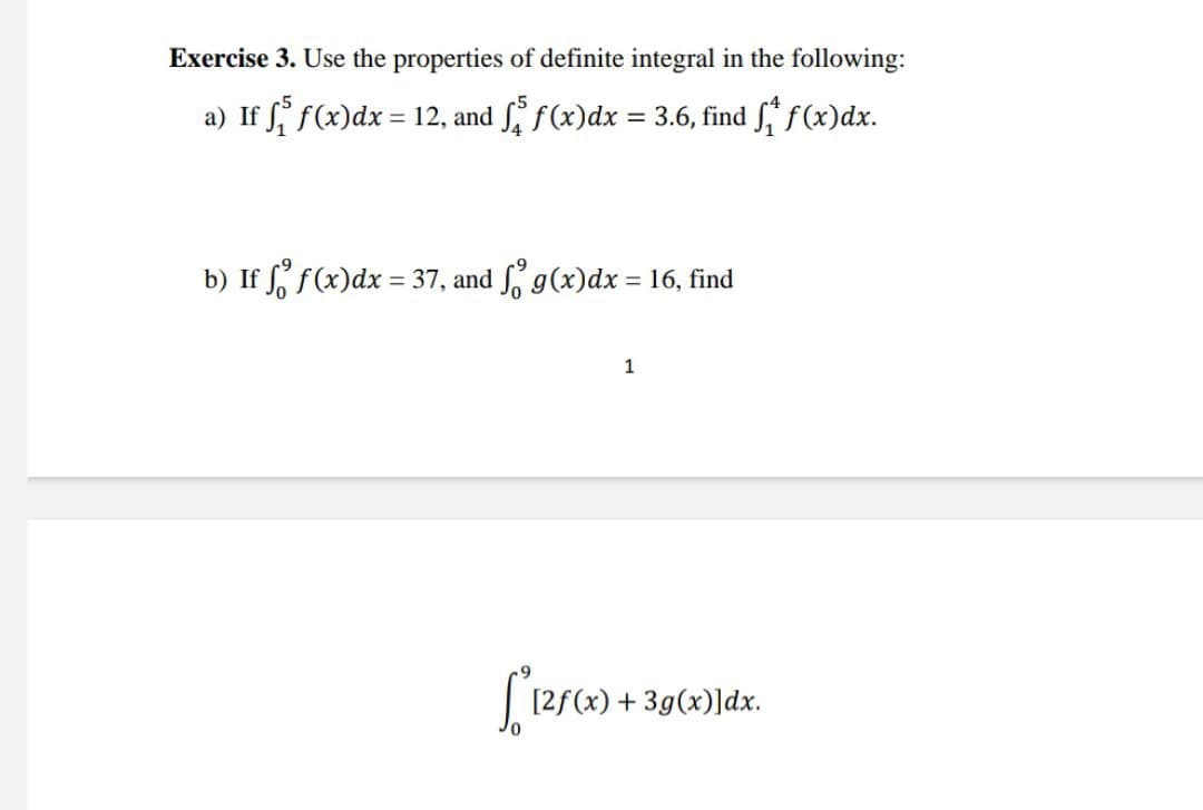 Exercise 3. Use the properties of definite integral in the following:
a) If f f(x)dx = 12, and f(x)dx = 3.6, find f(x)dx.
%3D
b) If f f(x)dx = 37, and g(x)dx = 16, find
1
[2f(x) + 3g(x)]dx.
