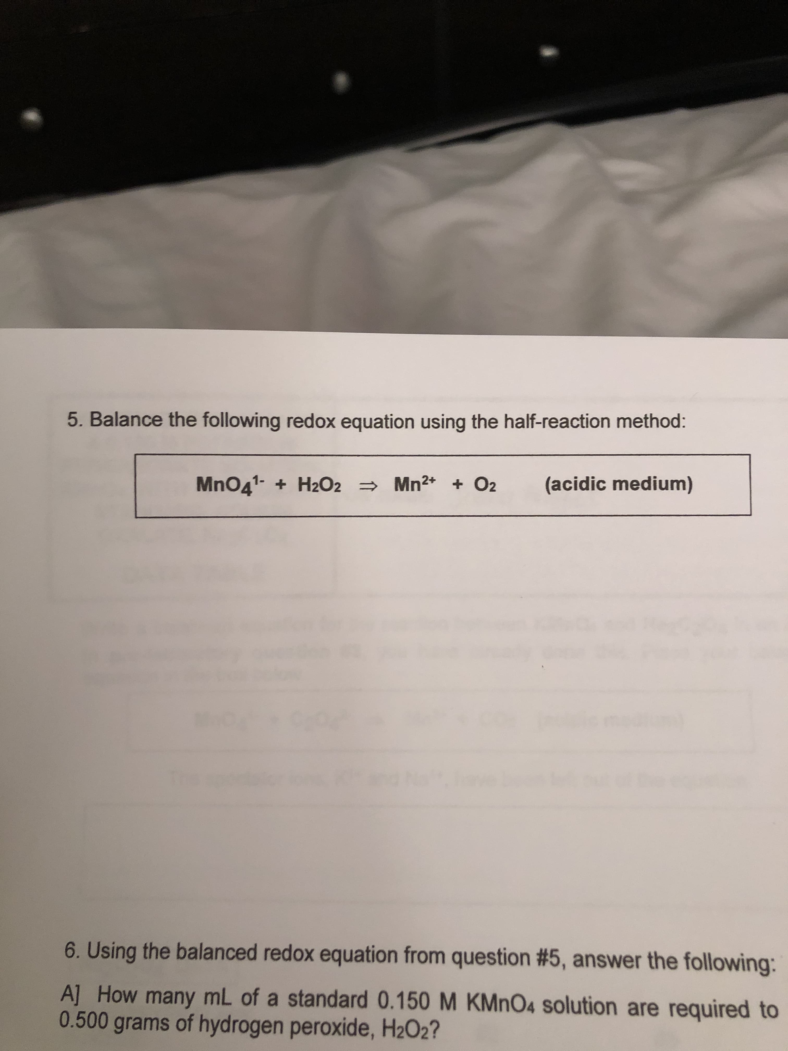 5. Balance the following redox equation using the half-reaction method:
MnO41-H2O2 Mn2 O2
(acidic medium)
6. Using the balanced redox equation from question #5, answer the following:
A] How many mL of a standard 0.150 M KMnO4 solution are required to
0.500 grams of hydrogen peroxide, H2O2?
