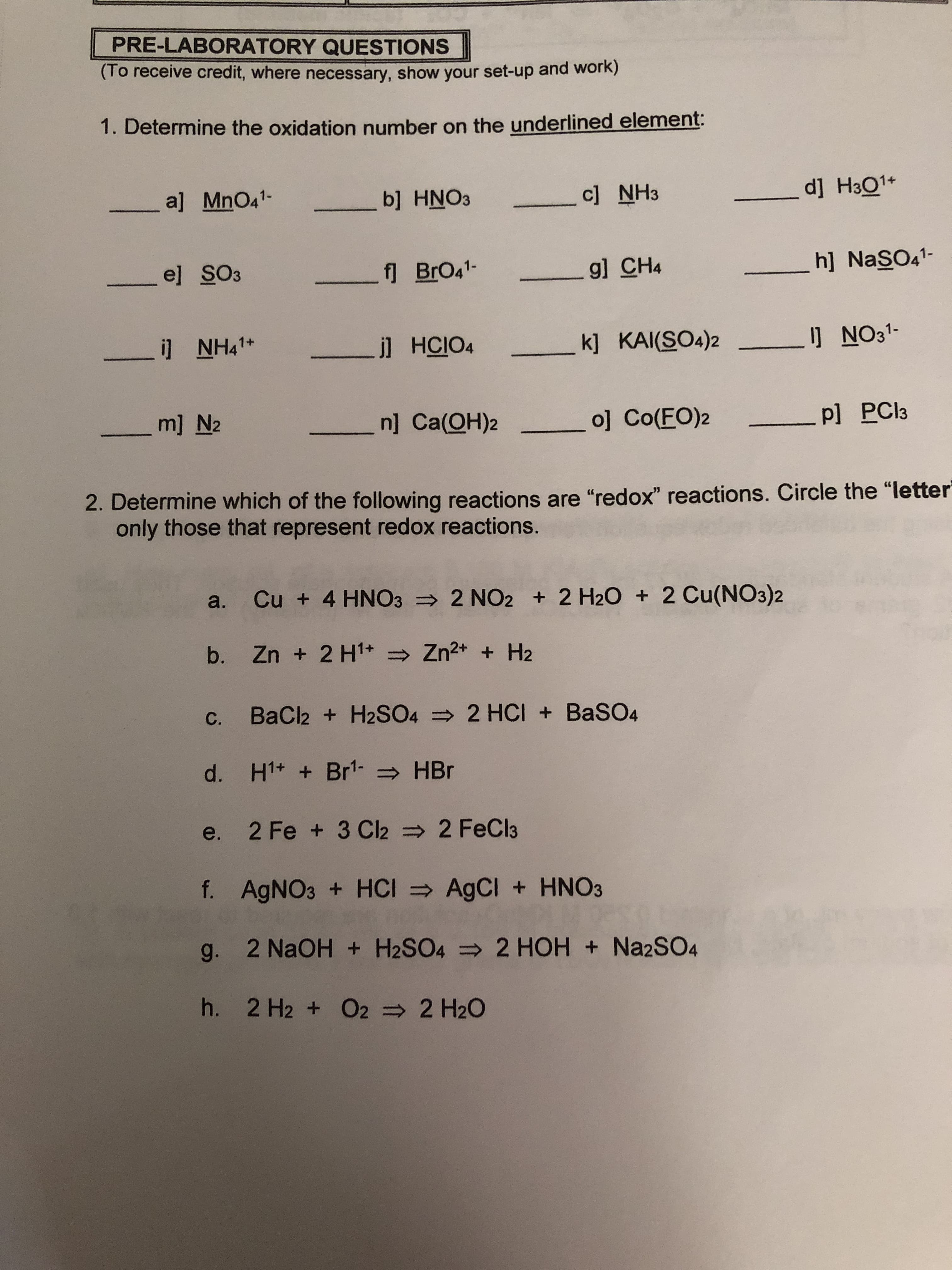 PRE-LABORATORY QUESTIONS
(To receive credit, where necessary, show your set-up and work)
1. Determine the oxidation number on the underlined element:
dj H301
a] MnO41-
c] NH3
b] HNO3
h] NaSO41-
el SO3
_g] CH4
f BrO41-
]NH41+
NO31-
k] KAI(SO4)2
.j] HCIO4
ml N2
.n] Ca(OH)2
o] Co(FO)2
_Pl PCI3
2. Determine which of the following reactions are "redox" reactions. Circle the "letter
only those that represent red ox reactions.
a. Cu + 4 HNO3 2 NO2 +2 H20 2 Cu(NO3)2
b. Zn + 2 H1
Zn2+ H2
c. BaCl2 + H2SO4 2 HCI +BaSO4
d. H1+ Br1- HBr
2 FeCl3
e. 2 Fe + 3 Cl2
f. AgNO3 + HCI AgCI +HNO3
g. 2 NaOH H2SO4 2 HOH + Na2SO4
h. 2 H2 O2 2 H20
