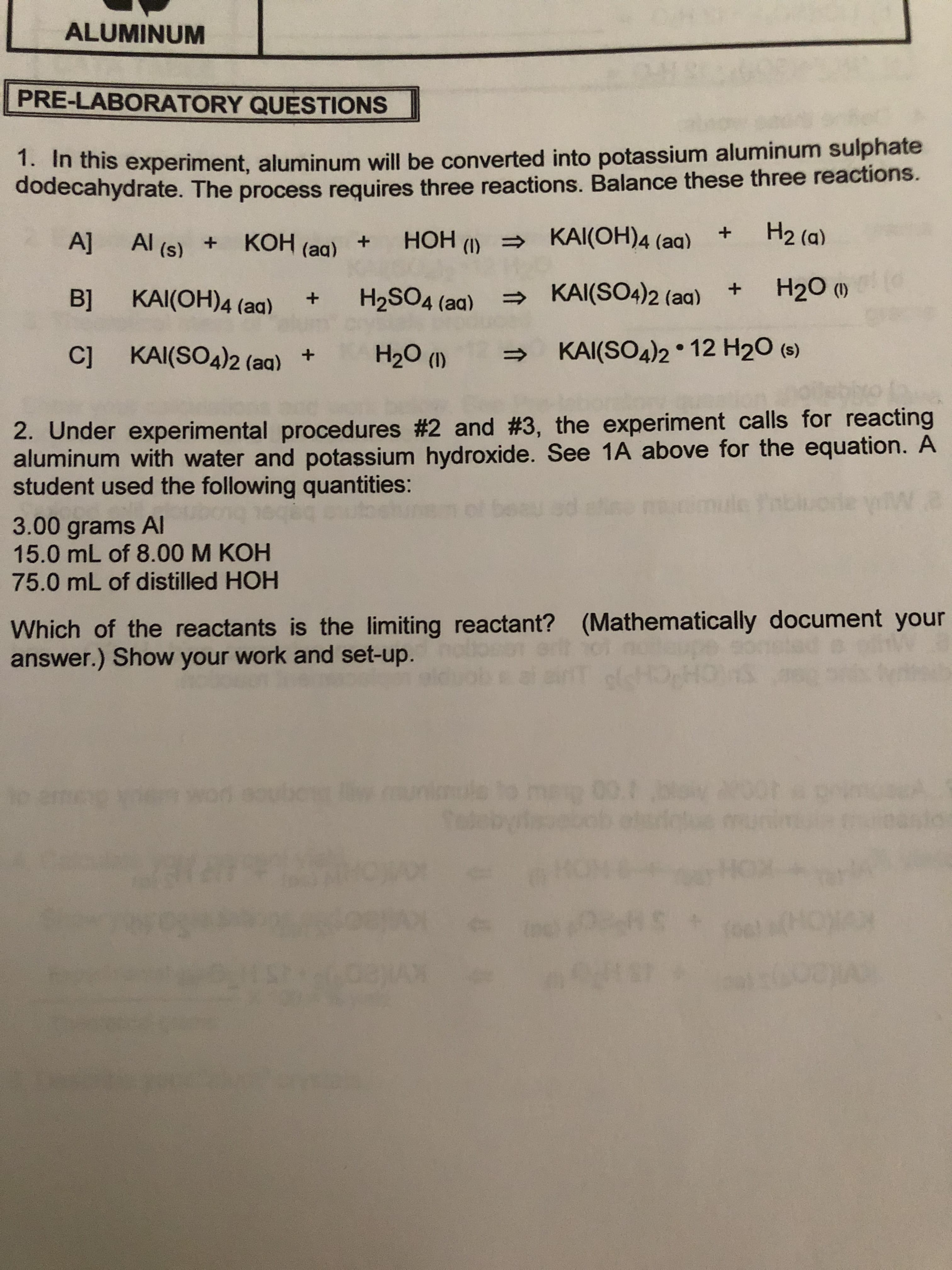 ALUMINUM
WAICG
PRE-LABORATORY QUESTIONS
1. In this experiment, aluminum will be converted into potassium aluminum sulphate
dodecahydrate. The process requires three reactions. Balance these three reactions.
H2 (a)
KAI(OH)4 (aa)
Al (s)
НОН
A]
КОН (ag) +
+
(I)
H20 )
KAI(SO4)2 (aa)
+
H2SO4 (aa)
KAI(OH)4 (aa)
B]
KAI(SO4)2 12 H2O (e)
C] KAI(SO4)2 (aq)
H20 ()
+
2. Under experimental proced ures #2 and # 3, the experiment calls for reacting
aluminum with water and potassium hydroxide. See 1A above for the equation. A
student used the following quantities:
a
3.00 grams Al
15.0 mL of 8.00 M KOH
75.0 mL of distilled HOH
Which of the reactants is the limiting reactant?
answer.) Show your work and set-up.
(Mathematically document your
SHCHP
001
10
(HC
