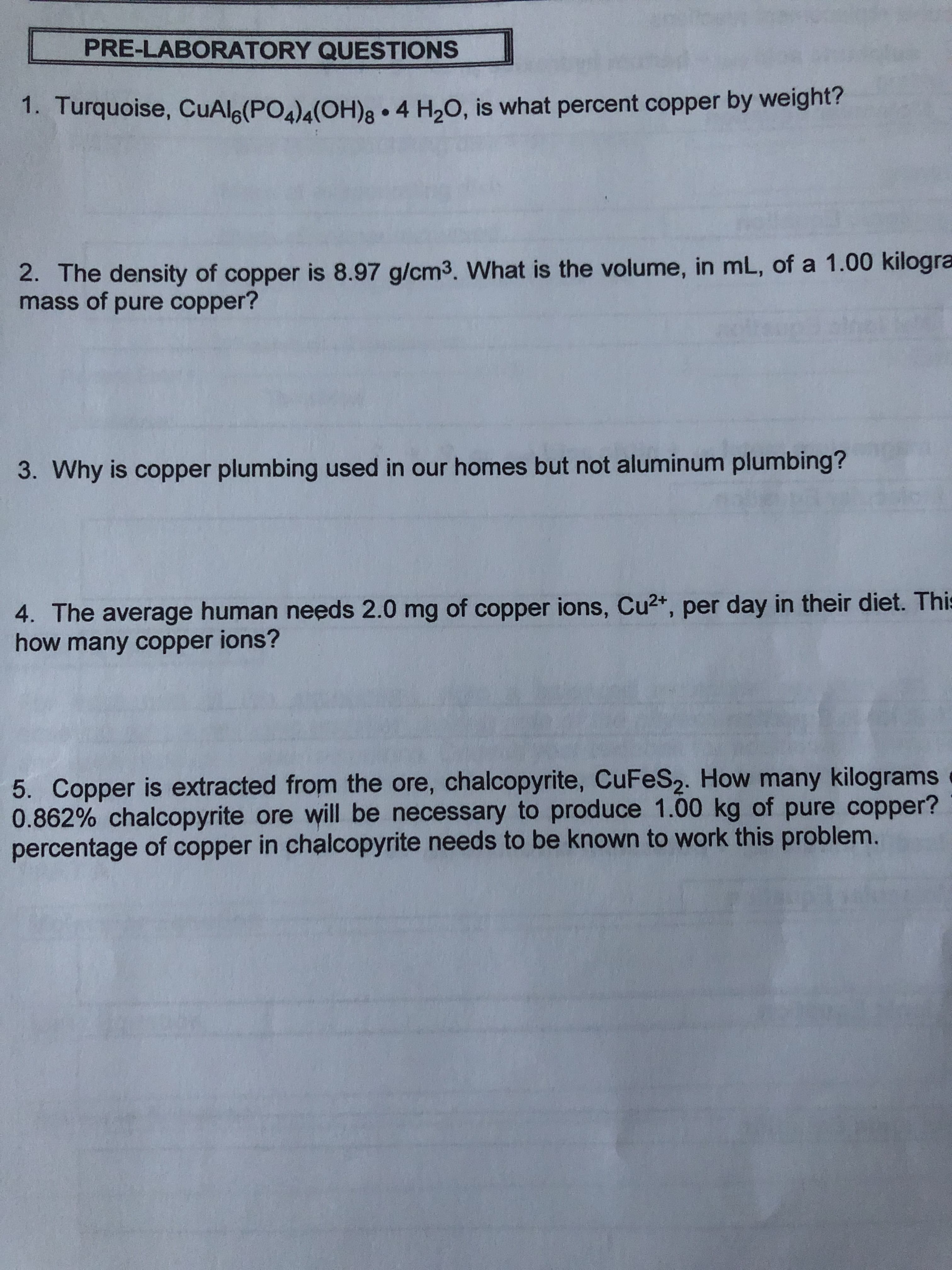 PRE-LABORATORY QUESTIONS
4 H20, is what percent copper by weight?
1. Turquoise, CuAlg(PO4)4(OH)
2. The density of copper is 8.97 g/cm3. What is the volume, in mL, of a 1.00 kilogra
mass of pure copper?
3. Why is copper plumbing used in our homes but not aluminum plumbing?
4. The average human needs 2.0 mg of copper ions, Cu2+, per day in their diet. This
how many copper ions?
5. Copper is extracted from the ore, chalcopyrite, CuFeS2. How many kilograms
0.862% chalcopyrite ore will be necessary to produce 1.00 kg of pure copper?
percentage of copper in chalcopyrite needs to be known to work this problem.
