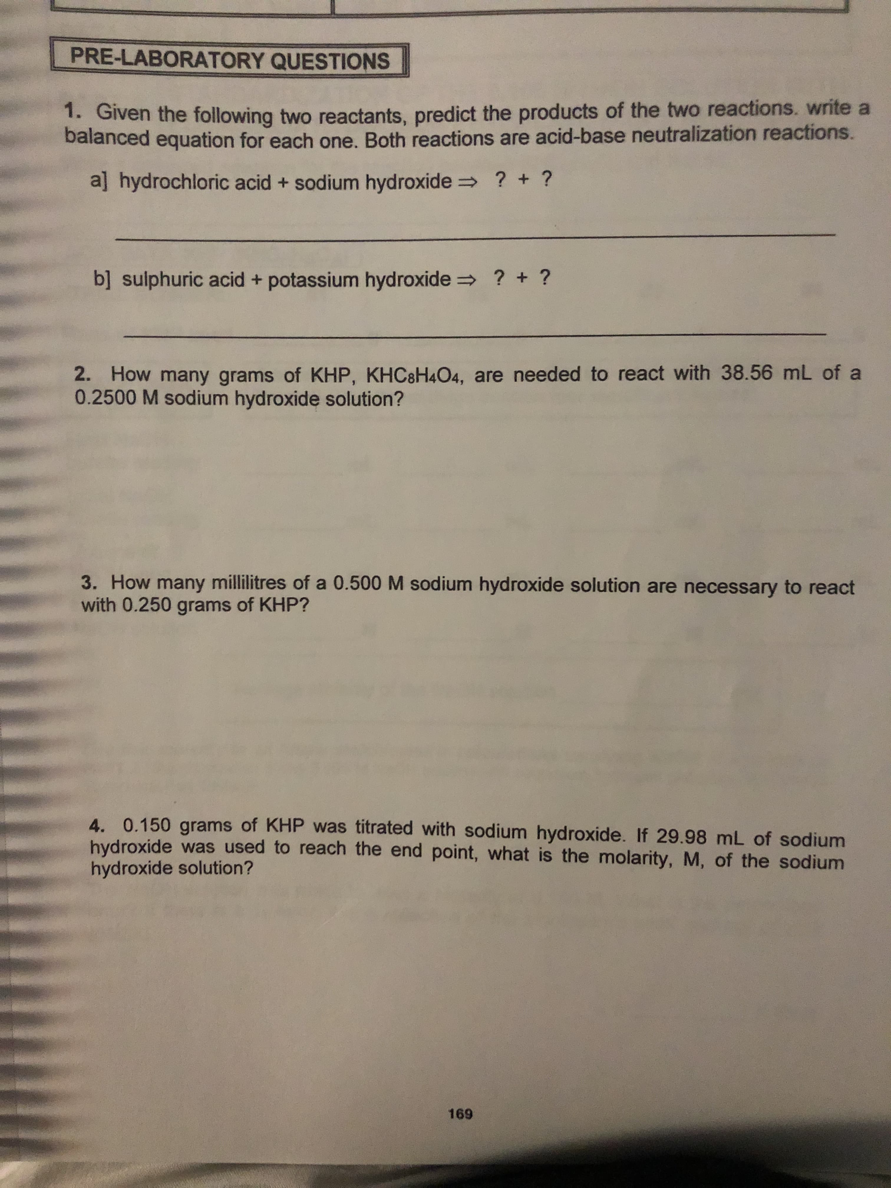 PRE-LABORATORY QUESTIONS
1. Given the following two reactants, predict the products of the two reactions. write a
balanced equation for each one. Both reactions are acid-base neutralization reactions.
? + ?
aj hydrochloric acid + sodium hydroxide
b] sulphuric acid + potassium hydroxide ? +?
2. How many grams of KHP, KHC8H404, are needed to react with 38.56 mL of a
0.2500 M sodium hydroxide solution?
3. How many millilitres of a 0.500 M sodium hydroxide solution are necessary to react
with 0.250 grams of KHP?
4. 0.150 grams of KHP was titrated with sodium hydroxide. If 29.98 mL of sodium
hydroxide was used to reach the end point, what is the molarity, M, of the sodium
hydroxide solution?
169
