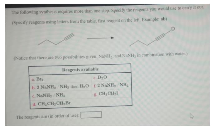 The following synthesis requires more than one step. Specify the reagents you would use to carry it out.
(Specify reagents using letters from the table, first reagent on the left. Example: ab)
(Notice that there are two possibilities given: NaNH,, and NaNH, in combination with water.)
Reagents available
a. Brz
e. D20
b. 3 NaNH2 / NH3 then H20 r. 2 NaNH2/ NH3
c. NaNH2 / NH3
g. CH3CH2I
d. CH3 CH,CH,Br
The reagents are (in order of use):
