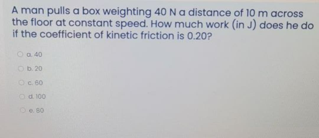 A man pulls a box weighting 40 Na distance of 10 m across
the floor at constant speed. How much work (in J) does he do
if the coefficient of kinetic friction is 0.20?
O a. 40
O b. 20
Oc. 60
Od. 100
Oe. 80
