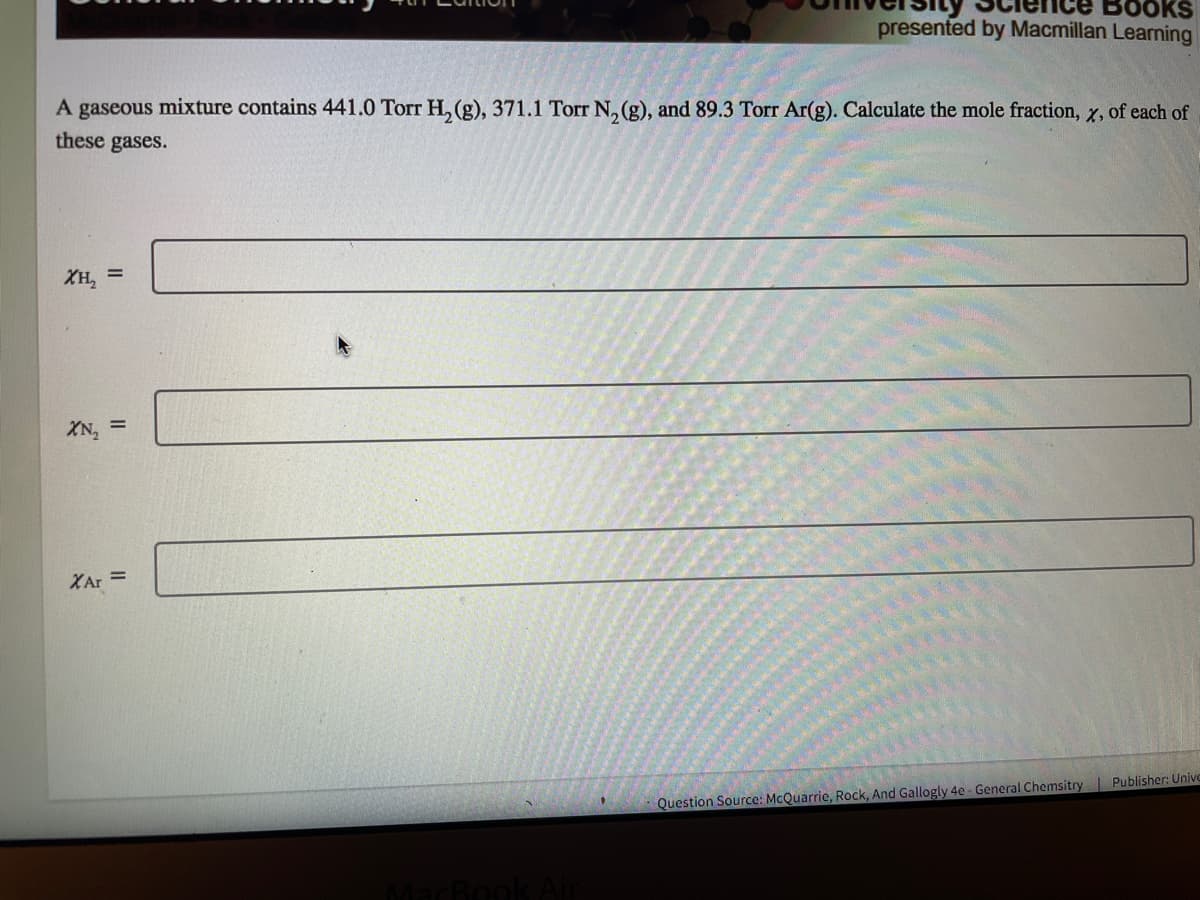 Books
presented by Macmillan Learning
A gaseous mixture contains 441.0 Torr H, (g), 371.1 Torr N, (g), and 89.3 Torr Ar(g). Calculate the mole fraction, x, of each of
these gases.
XH, =
XN,
XAr =
Question Source: McQuarrie, Rock, And Gallogly 4e- General Chemsitry Publisher: Unive
