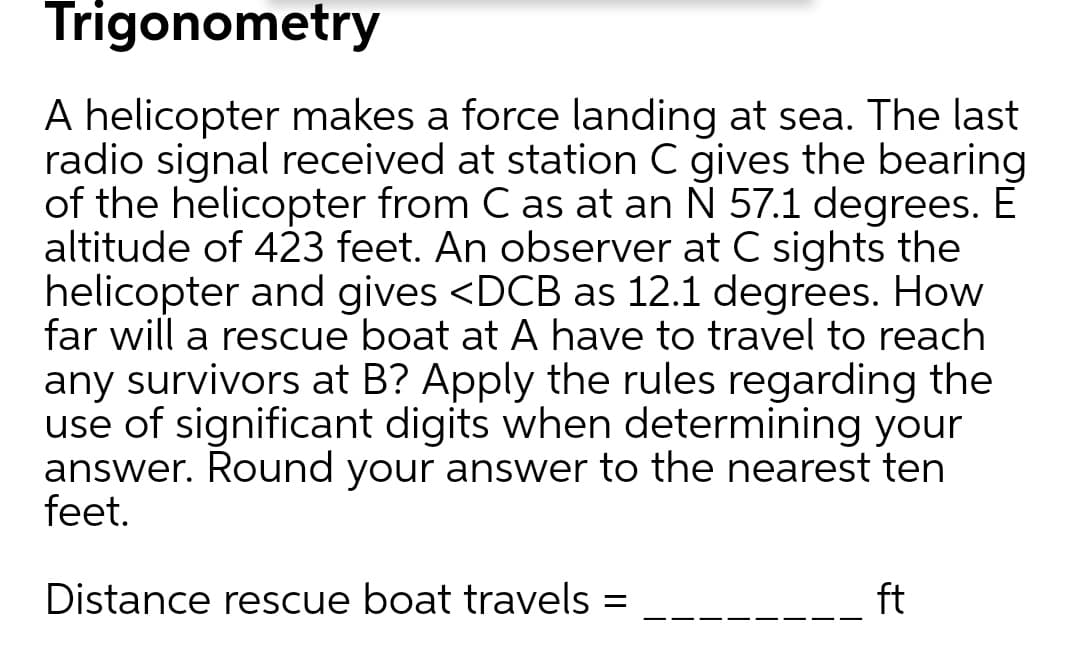 A helicopter makes a force landing at sea. The last
radio signal received at station C gives the bearing
of the helicopter from C as at an Ñ 57.1 degrees. É
altitude of 423 feet. An observer at C sights the
helicopter and gives <DCB as 12.1 degrees. How
far will a rescue boat at A have to travel to reach
any survivors at B? Apply the rules regarding the
use of significant digits when determining your
answer. Round your answer to the nearest ten
feet.
Distance rescue boat travels =
ft
