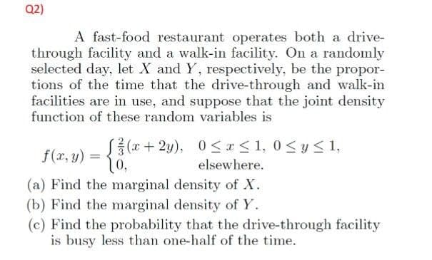 Q2)
A fast-food restaurant operates both a drive-
through facility and a walk-in facility. On a randomly
selected day, let X and Y, respectively, be the propor-
tions of the time that the drive-through and walk-in
facilities are in use, and suppose that the joint density
function of these random variables is
f(x, y)
=
[(x+2y),
10,
0≤x≤ 1,0 ≤ y ≤ 1,
elsewhere.
(a) Find the marginal density of X.
(b) Find the marginal density of Y.
(c) Find the probability that the drive-through facility
is busy less than one-half of the time.