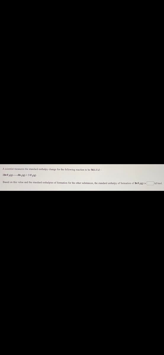 A scientist measures the standard enthalpy change for the following reaction to be 561.1 k :
2BrFy(g)Br:(g) +3 F2(g)
Based on this value and the standard enthalpies of formation for the other substances, the standard enthalpy of formation of BrF(g) is kJ/mol.
