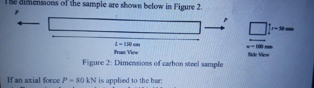 The dimensions of the sample are shown below in Figure 2.
1-50mm
001
Side View
L-150 cm
Front View
Figure 2: Dimensions of carbon steel sample
If an axial force P 80 kN is applied to the bar:
