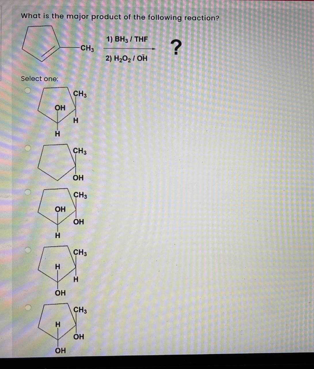 What is the major product of the following reaction?
1) BH3 / THF
CH3
2) H202 / OH
Select one:
CH3
OH
H
H
CH3
OH
CH3
OH
OH
CH3
H.
OH
CH3
OH
OH
