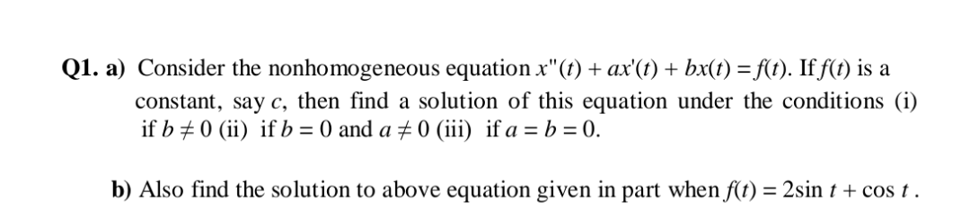 Q1. a) Consider the nonhomogeneous equation x"(t) + ax'(t) + bx(t) =f(t). If f(t) is a
constant, say c, then find a solution of this equation under the conditions (i)
if b + 0 (ii) if b = 0 and a ± 0 (iii) if a = b = 0.
b) Also find the solution to above equation given in part when f(t) = 2sin t + cos t.
