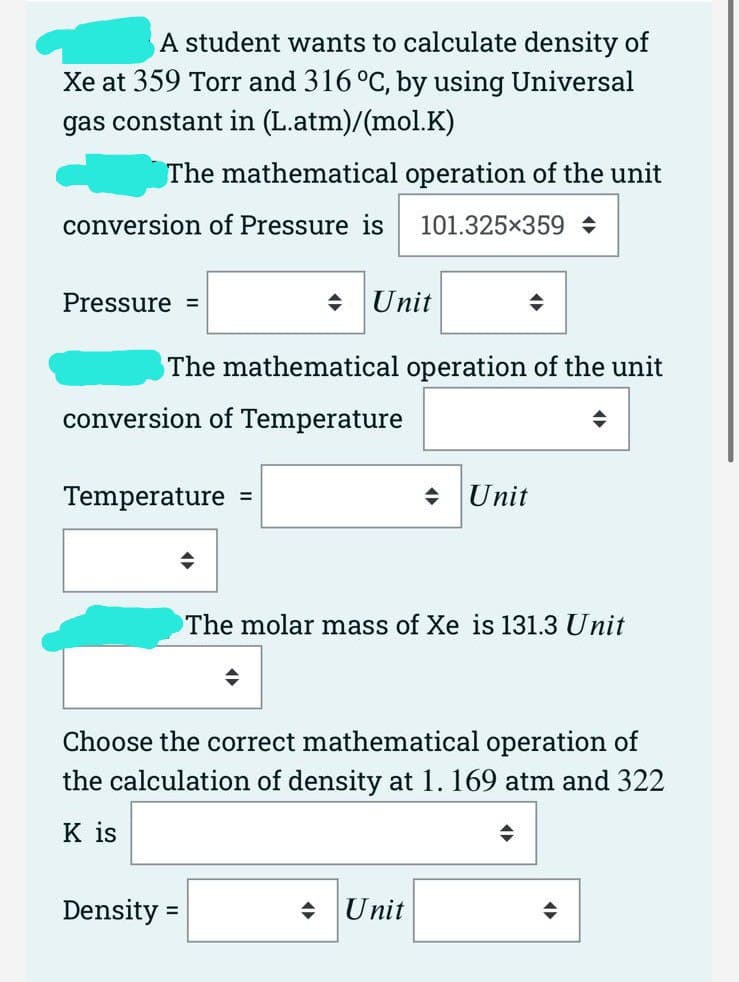 A student wants to calculate density of
Xe at 359 Torr and 316 °C, by using Universal
gas constant in (L.atm)/(mol.K)
The mathematical operation of the unit
conversion of Pressure is
101.325x359 +
Pressure =
+ Unit
The mathematical operation of the unit
conversion of Temperature
Temperature
• Unit
%3D
The molar mass of Xe is 131.3 Unit
Choose the correct mathematical operation of
the calculation of density at 1.169 atm and 322
K is
Density
Unit
