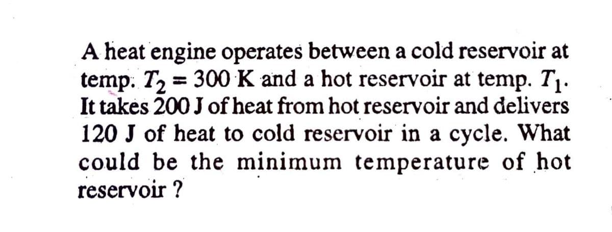 A heat engine operates between a cold reservoir at
temp. T, = 300 K and a hot reservoir at temp. T1.
It takės 200 J of heat from hot reservoir and delivers
120 J of heat to cold reservoir in a cycle. What
could be the minimum temperature of hot
reservoir ?
%3D
