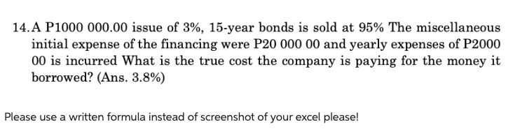 14. A P1000 000.00 issue of 3%, 15-year bonds is sold at 95% The miscellaneous
initial expense of the financing were P20 000 00 and yearly expenses of P2000
00 is incurred What is the true cost the company is paying for the money it
borrowed? (Ans. 3.8%)
Please use a written formula instead of screenshot of your excel please!