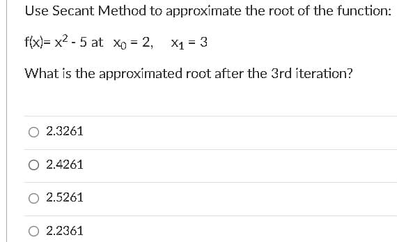 Use Secant Method to approximate the root of the function:
f(x)= x2 - 5 at xo = 2,
X1 = 3
What is the approximated root after the 3rd iteration?
2.3261
O 2.4261
2.5261
2.2361
