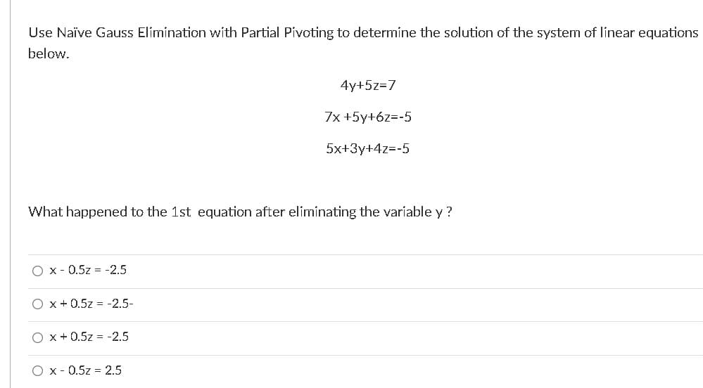 Use Naïve Gauss Elimination with Partial Pivoting to determine the solution of the system of linear equations
below.
4y+5z=7
7x +5y+6z=-5
5x+3y+4z=-5
What happened to the 1st equation after eliminating the variable y ?
O x - 0.5z = -2.5
O x +0.5z = -2.5-
O x +0.5z = -2.5
O x - 0.5z = 2.5
