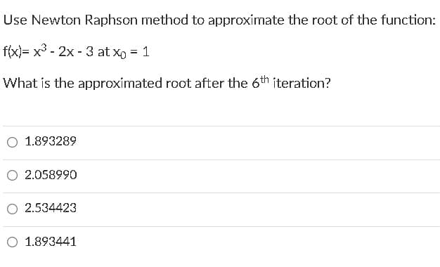 Use Newton Raphson method to approximate the root of the function:
f(x)= x3 - 2x - 3 at xo = 1
What is the approximated root after the 6th iteration?
O 1.893289
O 2.058990
O 2.534423
O 1.893441
