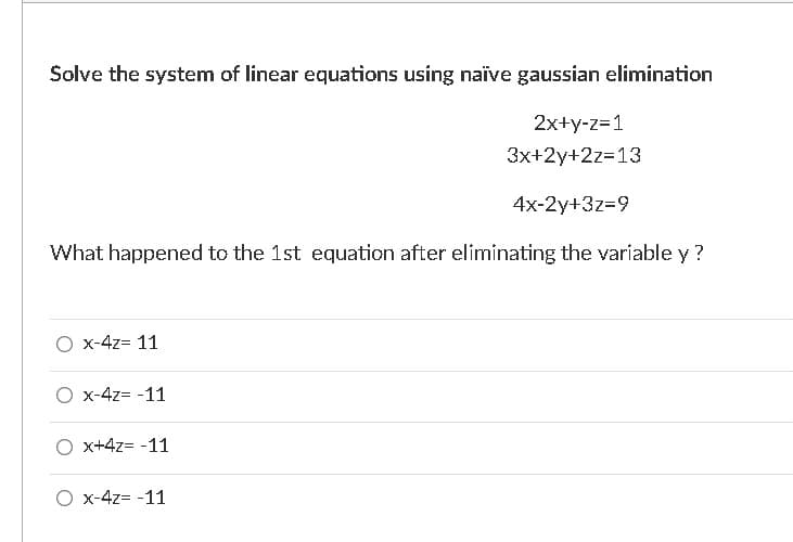 Solve the system of linear equations using naïve gaussian elimination
2x+y-z=1
3x+2y+2z=13
4x-2y+3z=9
What happened to the 1st equation after eliminating the variable y ?
O x-4z= 11
O x-4z= -11
O x+4z= -11
O x-4z= -11
