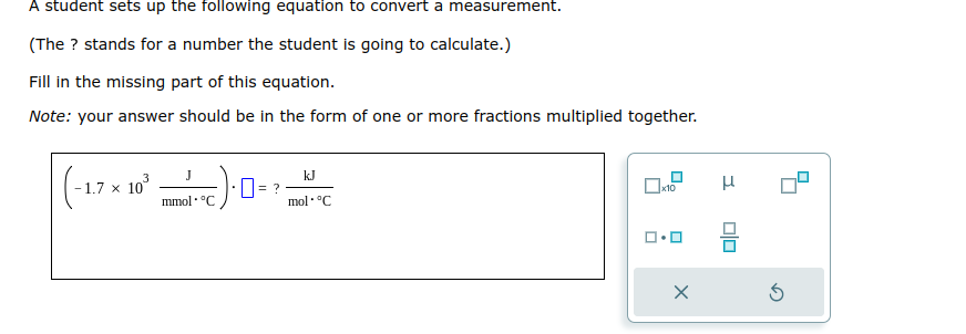 A student sets up the following equation to convert a measurement.
(The ? stands for a number the student is going to calculate.)
Fill in the missing part of this equation.
Note: your answer should be in the form of one or more fractions multiplied together.
(-1.7)
=). 0
mmol. °C
= ?
kJ
mol. °C
x10
X
3
010
5