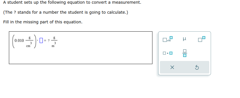 A student sets up the following equation to convert a measurement.
(The ? stands for a number the student is going to calculate.)
Fill in the missing part of this equation.
0.010
A
3
cm
0= ?
g
3
m
0₂
x10
1.0
X
I
010
Ś