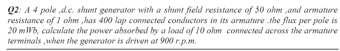 Q2: A 4 pole ,d.c. shunt generator with a shunt field resistance of 50 ohm ,and armature
resistance of 1 ohm ,has 400 lap connected conductors in its armature .the flux per pole is
20 mWb, calculate the power absorbed by a load of 10 ohm connected across the armature
terminals ,when the generator is driven at 900
гр.т.
