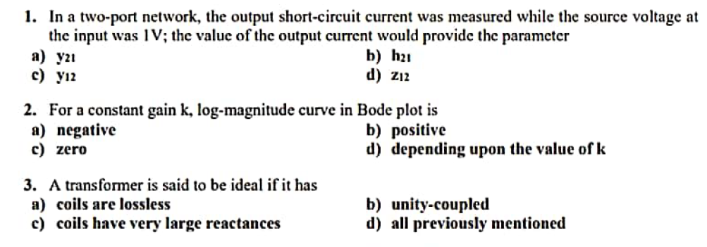 1. In a two-port network, the output short-circuit current was measured while the source voltage at
the input was IV; the valuc of the output current would provide thc parameter
a) y2ı
c) yı2
b) h21
d) z12
2. For a constant gain k, log-magnitude curve in Bode plot is
a) negative
c) zero
b) positive
d) depending upon the value of k
3. A transformer is said to be ideal if it has
a) coils are lossless
c) coils have very large reactances
b) unity-coupled
d) all previously mentioned
