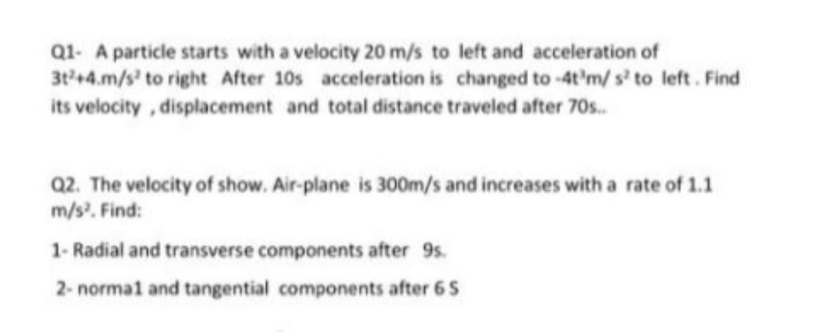 Q1- A particle starts with a velocity 20 m/s to left and acceleration of
3t+4.m/s' to right After 10s acceleration is changed to -4t'm/ s' to left. Find
its velocity , displacement and total distance traveled after 70s.
