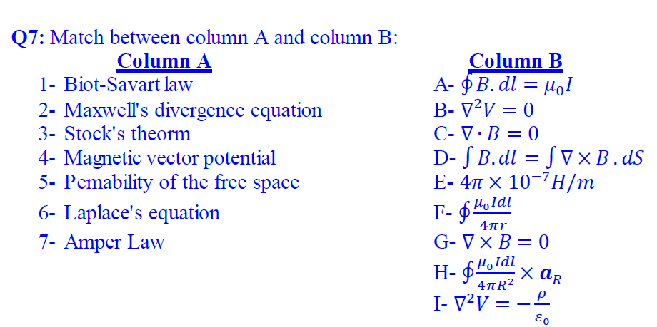 Q7: Match between column A and column B:
Column A
1- Biot-Savart law
Column B
A- §B. dl = µol
B- V²V = 0
C- V ·B = 0
D- S B.dl = S V ×B.dS
E- 4n x 10-7H/m
2- Maxwell's divergence equation
3- Stock's theorm
4- Magnetic vector potential
5- Pemability of the free space
Holdi
6- Laplace's equation
F- $4oldl
4ar
7- Amper Law
G- V × B = 0
Holdi
H- $4oldl
x ar
4TR2
I- V²V = -
