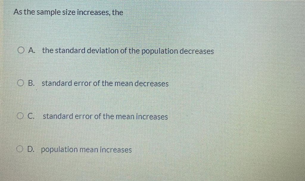 As the sample size increases, the
O A. the standard deviation of the population decreases
O B. standard error of the mean decreases
O C. standard error of the mean increases
O D. population mean increases
