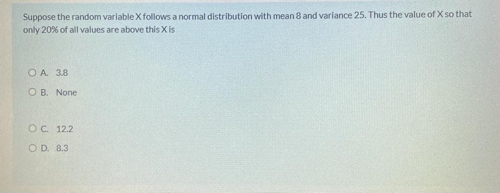 Suppose the random variable X follows a normal distribution with mean 8 and variance 25. Thus the value of X so that
only 20% of all values are above this X is
O A. 3.8
O B. None
O C. 12.2
O D. 8.3
