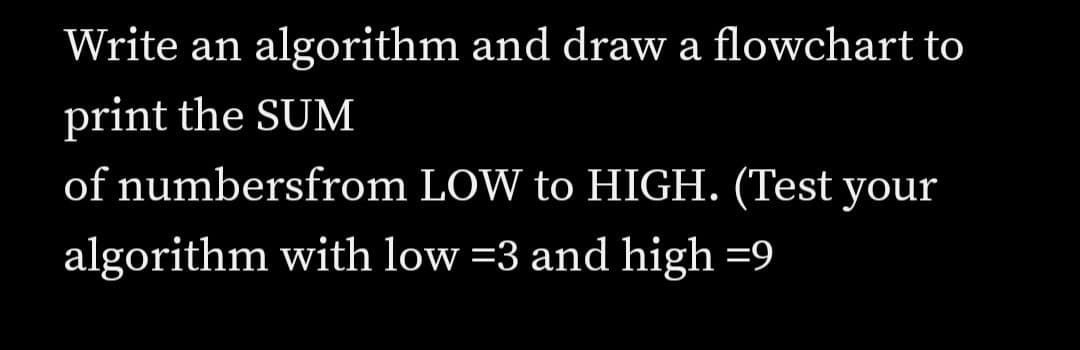 Write an algorithm and draw a flowchart to
print the SUM
of numbersfrom LOW to HIGH. (Test your
algorithm with low =3 and high =9
