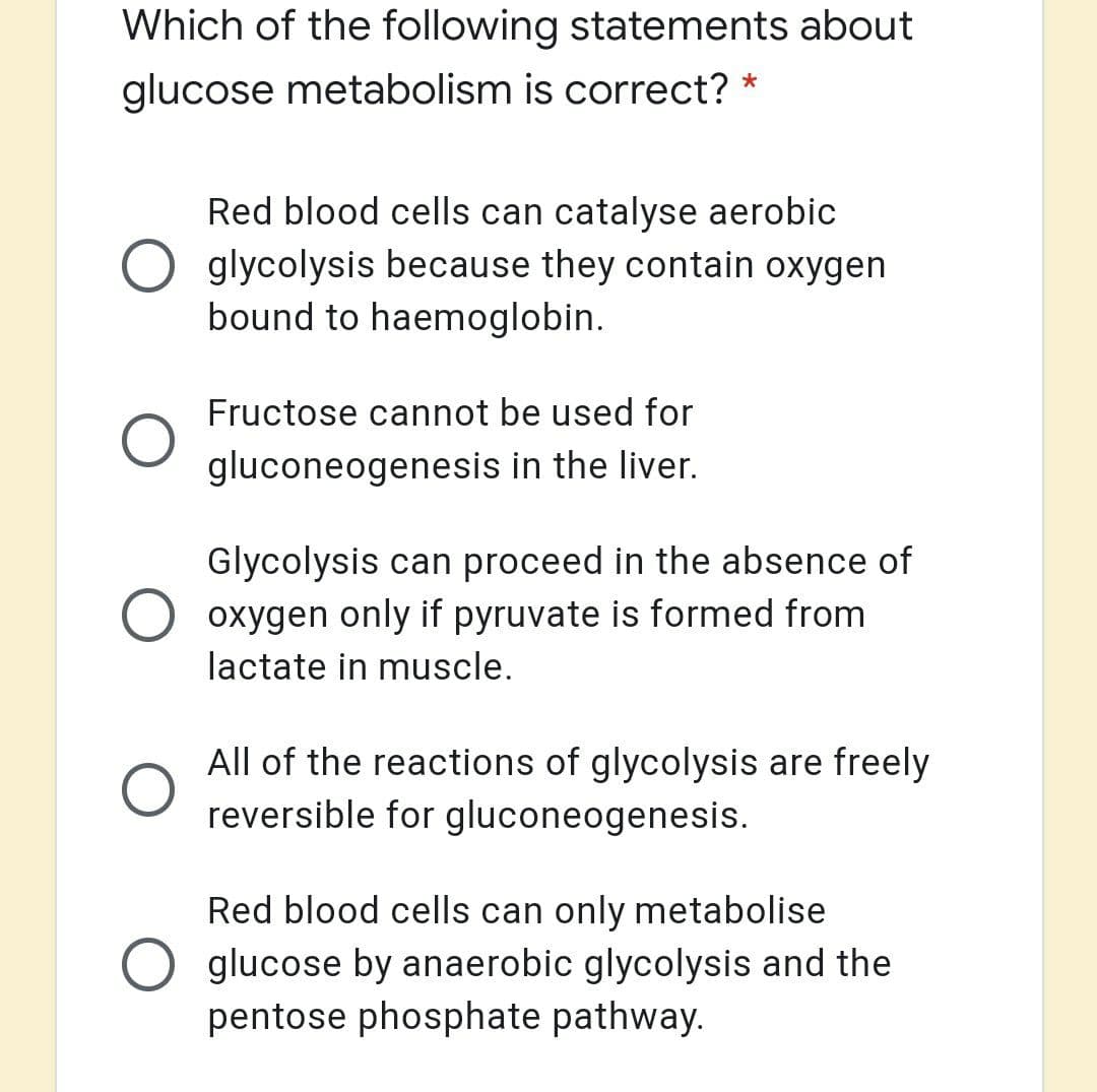 Which of the following statements about
glucose metabolism is correct? *
Red blood cells can catalyse aerobic
glycolysis because they contain oxygen
bound to haemoglobin.
Fructose cannot be used for
gluconeogenesis in the liver.
Glycolysis can proceed in the absence of
oxygen only if pyruvate is formed from
lactate in muscle.
All of the reactions of glycolysis are freely
reversible for gluconeogenesis.
Red blood cells can only metabolise
glucose by anaerobic glycolysis and the
pentose phosphate pathway.
