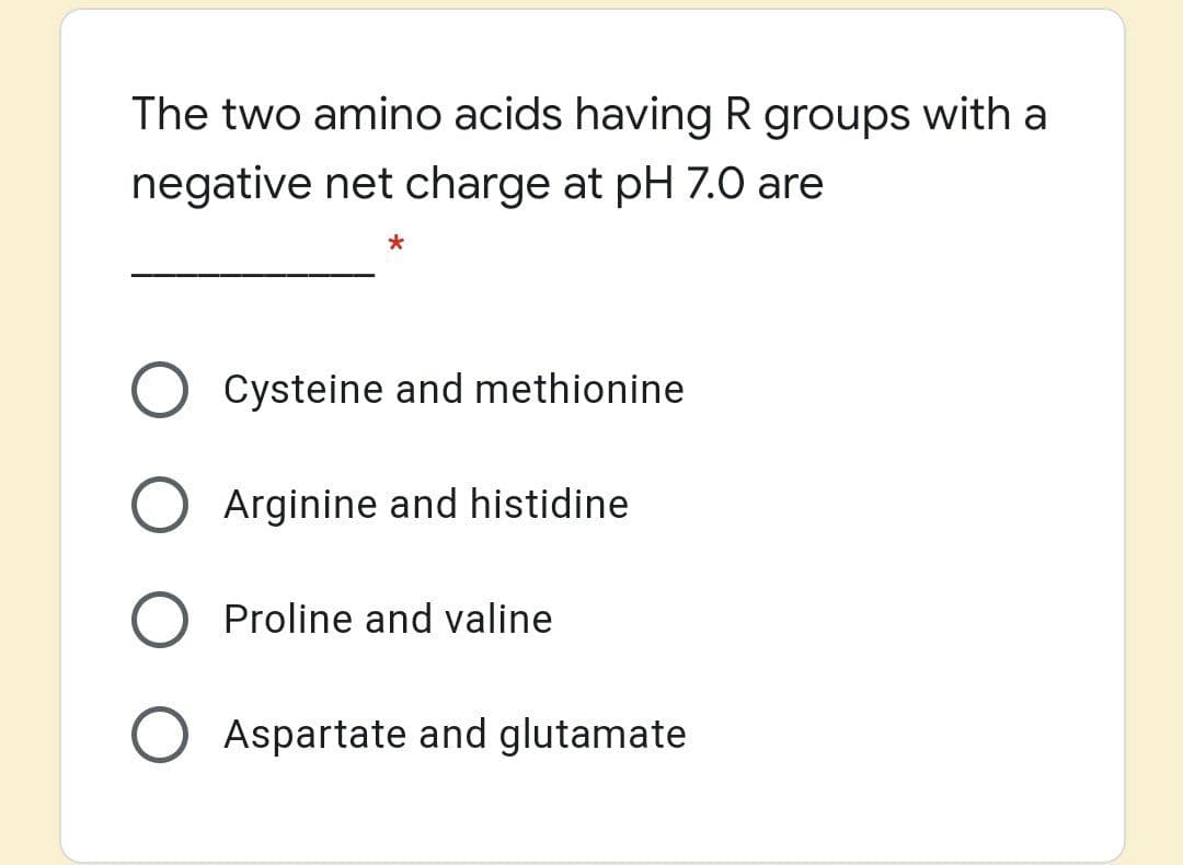 The two amino acids having R groups with a
negative net charge at pH 7.0 are
Cysteine and methionine
Arginine and histidine
Proline and valine
Aspartate and glutamate
