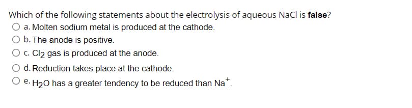 Which of the following statements about the electrolysis of aqueous NaCl is false?
a. Molten sodium metal is produced at the cathode.
O b. The anode is positive.
O c. Cl2 gas is produced at the anode.
d. Reduction takes place at the cathode.
e. H20 has a greater tendency to be reduced than Na*.
