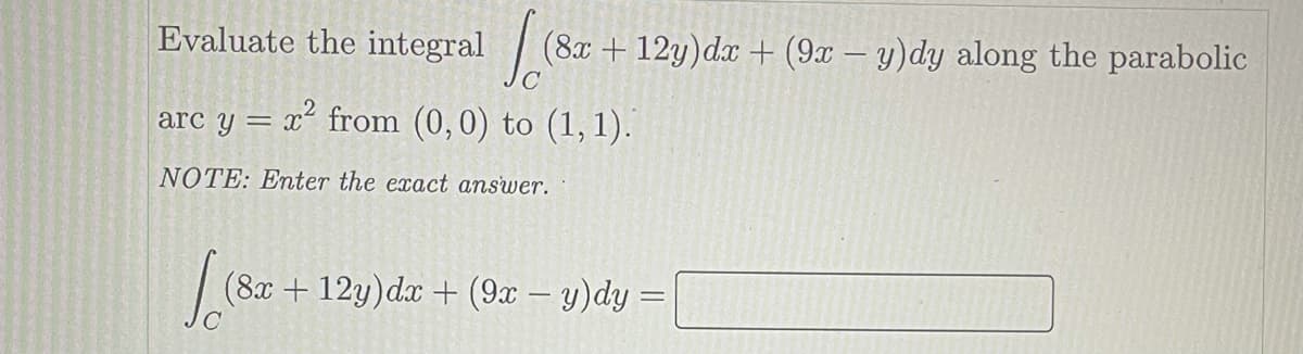 Evaluate the integral (8x +12y)dx + (9x – y)dy along the parabolic
arc y = x² from (0,0) to (1, 1).
NOTE: Enter the exact answer.
(8x+ 12y)dx + (9x – y)dy =
