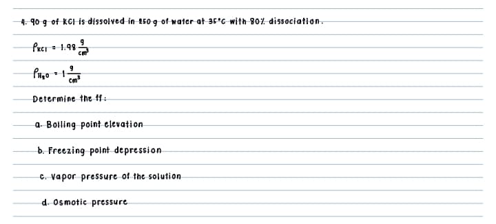 4. 90 g of KGI is dissolved in 250-g of water at 35°G with 807. dissociation.
Prci = 1.98
Cm
Determine the ff:
a- Boiling point elevation
b. Freezing point depression
C. Vapor pressure of the solution
d. Osmotic pressure
