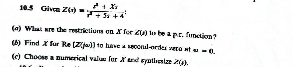 10.5 Given Z(3)
H
+ Xs
+5s + 4
(a) What are the restrictions on X for Z(s) to be a p.r. function?
(b) Find X for Re [Z(jw)] to have a second-order zero at w = 0.
(c) Choose a numerical value for X and synthesize Z(s).